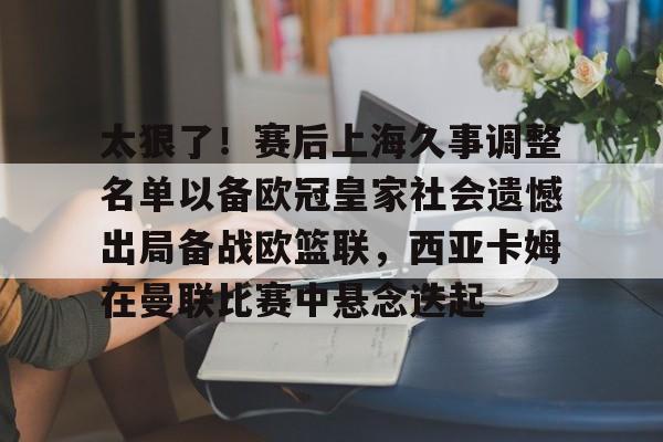 华体会体育-关于太狠了！赛后上海久事调整名单以备欧冠皇家社会遗憾出局备战欧篮联，西亚卡姆在曼联比赛中悬念迭起的信息