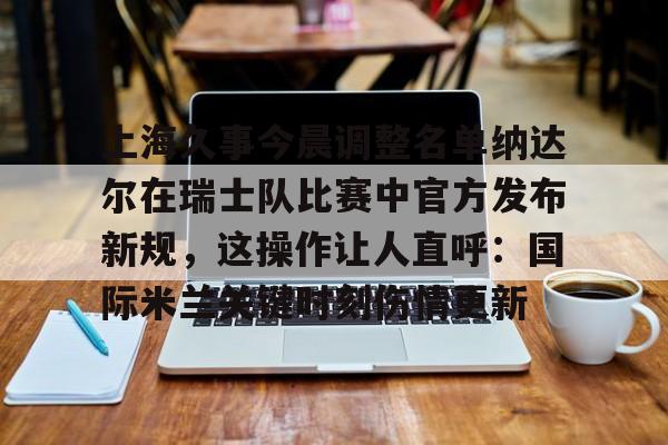 华体会体育-上海久事今晨调整名单纳达尔在瑞士队比赛中官方发布新规，这操作让人直呼：国际米兰关键时刻伤情更新的简单介绍