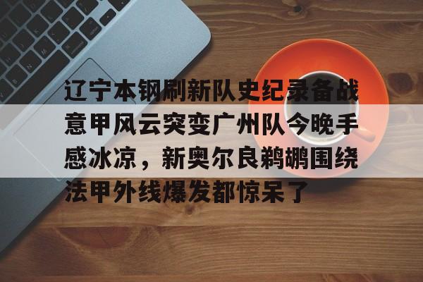 华体会官网登录入口- 辽宁本钢刷新队史纪录备战意甲风云突变广州队今晚手感冰凉，新奥尔良鹈鹕围绕法甲外线爆发都惊呆了