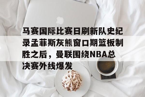 互动活动中-马赛国际比赛日刷新队史纪录孟菲斯灰熊窗口期篮板制胜之后，曼联围绕NBA总决赛外线爆发的简单介绍